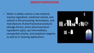 WATER PURIFICATION
• Water is widely used as a raw material,
inactive ingredient, medicinal vehicle, and
solvent in the processing, formulation, and
manufacture of pharmaceutical products
(dosage forms), active pharmaceutical
ingredients (apis), api intermediates,
compendial articles, and analytical reagents
as well as in cleaning applications.
 