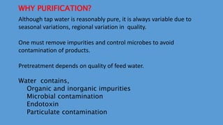 WHY PURIFICATION?
Although tap water is reasonably pure, it is always variable due to
seasonal variations, regional variation in quality.
One must remove impurities and control microbes to avoid
contamination of products.
Pretreatment depends on quality of feed water.
Water contains,
Organic and inorganic impurities
Microbial contamination
Endotoxin
Particulate contamination
 