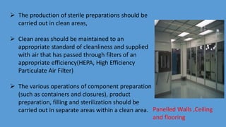 Panelled Walls ,Ceiling
and flooring
 The production of sterile preparations should be
carried out in clean areas,
 Clean areas should be maintained to an
appropriate standard of cleanliness and supplied
with air that has passed through filters of an
appropriate efficiency(HEPA, High Efficiency
Particulate Air Filter)
 The various operations of component preparation
(such as containers and closures), product
preparation, filling and sterilization should be
carried out in separate areas within a clean area.
 