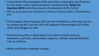 • United States Pharmacopeia (USP) and other compendial specifications
for the water used in pharmaceutical manufacturing, Water for
Injection (WFI) limits the amount of endotoxins (0.25 EU/ml).
• WFI can be prepared by distillation or Reverse Osmosis (RO) or Ultrafiltration
(UF).
• The European Pharmacopeia (EP) permits distillation as the only process
for producing WFI, but the USP and Japanese Pharmacopeia (JP) allow
other technologies as well.
• Potential impurities in feed water (city water) include bacteria,
endotoxins, particles, electrolytes, organics, colloids, and disinfectants
such as chlorine.
• Water purification methods include:
 