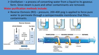  Distillation – a process of converting water from a liquid to its gaseous
form. Since steam is pure and other contaminants are removed.
Water purification methods include:
 Reverse Osmosis (RO) – pressure, 200-400 psig is applied to force pure
water to permeate through a semipermeable membrane that filters
contaminants.
 