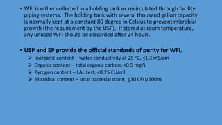 • WFI is either collected in a holding tank or recirculated through facility
piping systems. The holding tank with several thousand gallon capacity
is normally kept at a constant 80 degree in Celsius to prevent microbial
growth (the requirement by the USP). If stored at room temperature,
any unused WFI should be discarded after 24 hours.
• USP and EP provide the official standards of purity for WFI.
 Inorganic content – water conductivity at 25 oC, <1.3 mS/cm
 Organic content – total organic carbon, <0.5 mg/L
 Pyrogen content – LAL test, <0.25 EU/ml
 Microbial content – total bacterial count, <10 CFU/100ml
 