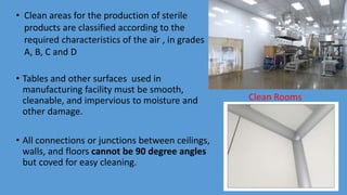 • Clean areas for the production of sterile
products are classified according to the
required characteristics of the air , in grades
A, B, C and D
• Tables and other surfaces used in
manufacturing facility must be smooth,
cleanable, and impervious to moisture and
other damage.
• All connections or junctions between ceilings,
walls, and floors cannot be 90 degree angles
but coved for easy cleaning.
Clean Rooms
 