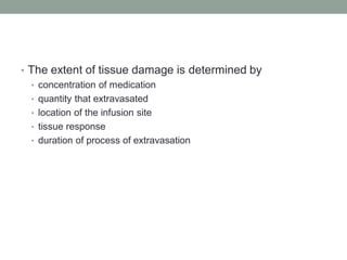 • The extent of tissue damage is determined by
• concentration of medication
• quantity that extravasated
• location of the infusion site
• tissue response
• duration of process of extravasation
 