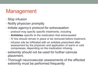 Management
• Stop infusion
• Notify physician promptly.
• Initiate agency’s protocol for extravasation
• protocol may specify specific treatments, including
• Antidotes specific to the medication that extravasated
• IV line should remain in place or be removed before treatment.
• infusion site be infiltrated with an antidote prescribed after
assessment by the physician and application of warm or cold
compresses, depending on the medication infusing.
• extremity should not be used for further cannula
placement.
• Thorough neurovascular assessments of the affected
extremity must be performed frequently
 