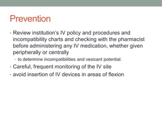 Prevention
• Review institution’s IV policy and procedures and
incompatibility charts and checking with the pharmacist
before administering any IV medication, whether given
peripherally or centrally
• to determine incompatibilities and vesicant potential.
• Careful, frequent monitoring of the IV site
• avoid insertion of IV devices in areas of flexion
 