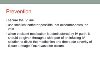Prevention
• secure the IV line
• use smallest catheter possible that accommodates the
vein
• when vesicant medication is administered by IV push, it
should be given through a side port of an infusing IV
solution to dilute the medication and decrease severity of
tissue damage if extravasation occurs
 