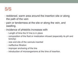 S/S
• reddened, warm area around the insertion site or along
the path of the vein
• pain or tenderness at the site or along the vein, and
swelling.
• incidence of phlebitis increases with
• Length of time the IV line is in place
• composition of the fluid or medication infused (especially its pH and
tonicity)
• size and site of the cannula inserted
• ineffective filtration
• improper anchoring of the line
• introduction of microorganisms at the time of insertion.
 