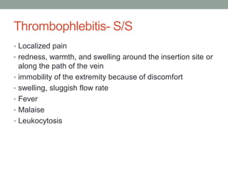 Thrombophlebitis- S/S
• Localized pain
• redness, warmth, and swelling around the insertion site or
along the path of the vein
• immobility of the extremity because of discomfort
• swelling, sluggish flow rate
• Fever
• Malaise
• Leukocytosis
 
