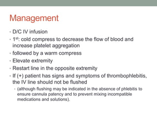 Management
• D/C IV infusion
• 1st: cold compress to decrease the flow of blood and
increase platelet aggregation
• followed by a warm compress
• Elevate extremity
• Restart line in the opposite extremity
• If (+) patient has signs and symptoms of thrombophlebitis,
the IV line should not be flushed
• (although flushing may be indicated in the absence of phlebitis to
ensure cannula patency and to prevent mixing incompatible
medications and solutions).
 