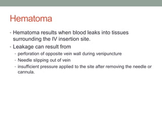 Hematoma
• Hematoma results when blood leaks into tissues
surrounding the IV insertion site.
• Leakage can result from
• perforation of opposite vein wall during venipuncture
• Needle slipping out of vein
• insufficient pressure applied to the site after removing the needle or
cannula.
 