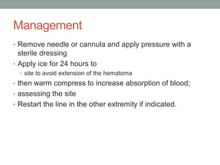 Management
• Remove needle or cannula and apply pressure with a
sterile dressing
• Apply ice for 24 hours to
• site to avoid extension of the hematoma
• then warm compress to increase absorption of blood;
• assessing the site
• Restart the line in the other extremity if indicated.
 