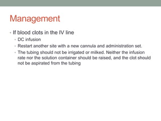 Management
• If blood clots in the IV line
• DC infusion
• Restart another site with a new cannula and administration set.
• The tubing should not be irrigated or milked. Neither the infusion
rate nor the solution container should be raised, and the clot should
not be aspirated from the tubing
 