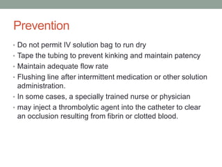 Prevention
• Do not permit IV solution bag to run dry
• Tape the tubing to prevent kinking and maintain patency
• Maintain adequate flow rate
• Flushing line after intermittent medication or other solution
administration.
• In some cases, a specially trained nurse or physician
• may inject a thrombolytic agent into the catheter to clear
an occlusion resulting from fibrin or clotted blood.
 