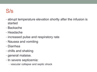 S/s
• abrupt temperature elevation shortly after the infusion is
started
• Backache
• Headache
• increased pulse and respiratory rate
• Nausea and vomiting
• Diarrhea
• chills and shaking
• general malaise.
• In severe septicemia:
• vascular collapse and septic shock
 