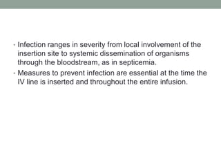 • Infection ranges in severity from local involvement of the
insertion site to systemic dissemination of organisms
through the bloodstream, as in septicemia.
• Measures to prevent infection are essential at the time the
IV line is inserted and throughout the entire infusion.
 