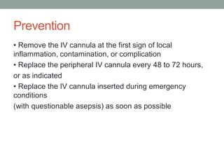 Prevention
• Remove the IV cannula at the first sign of local
inflammation, contamination, or complication
• Replace the peripheral IV cannula every 48 to 72 hours,
or as indicated
• Replace the IV cannula inserted during emergency
conditions
(with questionable asepsis) as soon as possible
 
