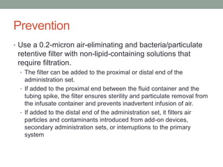 Prevention
• Use a 0.2-micron air-eliminating and bacteria/particulate
retentive filter with non-lipid-containing solutions that
require filtration.
• The filter can be added to the proximal or distal end of the
administration set.
• If added to the proximal end between the fluid container and the
tubing spike, the filter ensures sterility and particulate removal from
the infusate container and prevents inadvertent infusion of air.
• If added to the distal end of the administration set, it filters air
particles and contaminants introduced from add-on devices,
secondary administration sets, or interruptions to the primary
system
 