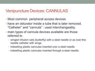 Venipuncture Devices: CANNULAS
• Most common peripheral access devices
• have an obturator inside a tube that is later removed.
“Catheter” and “cannula” : used interchangeably.
• main types of cannula devices available are those
referred to
• winged infusion sets (butterfly) with a steel needle or as over-the-
needle catheter with wings
• indwelling plastic cannulas inserted over a steel needle
• indwelling plastic cannulas inserted through a steel needle.
 