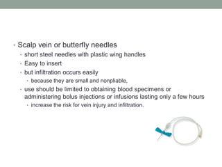 • Scalp vein or butterfly needles
• short steel needles with plastic wing handles
• Easy to insert
• but infiltration occurs easily
• because they are small and nonpliable,
• use should be limited to obtaining blood specimens or
administering bolus injections or infusions lasting only a few hours
• increase the risk for vein injury and infiltration.
 