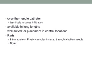 • over-the-needle catheter
• less likely to cause infiltration
• available in long lengths
• well suited for placement in central locations.
• Parts:
• Intracatheters: Plastic cannulas inserted through a hollow needle
• Stylet
 