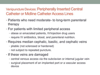Venipuncture Devices: Peripherally Inserted Central
Catheter or Midline CatheterAccess Lines
• Patients who need moderate- to long-term parenteral
therapy
• For patients with limited peripheral access
• obese or emaciated patients, IV/injection drug users
• require IV antibiotics, blood, and parenteral nutrition.
• Requires median cephalic, basilic, and cephalic veins
• pliable (not sclerosed or hardened)
• not subject to repeated puncture.
• If these veins are damaged
• central venous access via the subclavian or internal jugular vein
• surgical placement of an implanted port or a vascular access
device
 