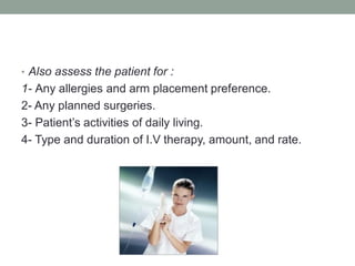 • Also assess the patient for :
1- Any allergies and arm placement preference.
2- Any planned surgeries.
3- Patient’s activities of daily living.
4- Type and duration of I.V therapy, amount, and rate.
 