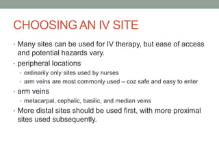 CHOOSING AN IV SITE
• Many sites can be used for IV therapy, but ease of access
and potential hazards vary.
• peripheral locations
• ordinarily only sites used by nurses
• arm veins are most commonly used – coz safe and easy to enter
• arm veins
• metacarpal, cephalic, basilic, and median veins
• More distal sites should be used first, with more proximal
sites used subsequently.
 
