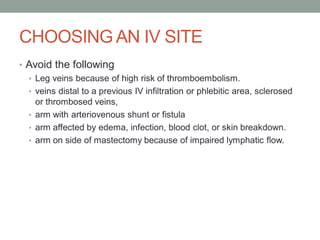 CHOOSING AN IV SITE
• Avoid the following
• Leg veins because of high risk of thromboembolism.
• veins distal to a previous IV infiltration or phlebitic area, sclerosed
or thrombosed veins,
• arm with arteriovenous shunt or fistula
• arm affected by edema, infection, blood clot, or skin breakdown.
• arm on side of mastectomy because of impaired lymphatic flow.
 