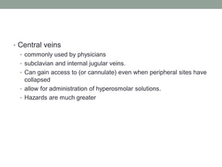 • Central veins
• commonly used by physicians
• subclavian and internal jugular veins.
• Can gain access to (or cannulate) even when peripheral sites have
collapsed
• allow for administration of hyperosmolar solutions.
• Hazards are much greater
 