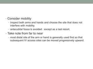 • Consider mobility
• Inspect both arms and hands and choose the site that does not
interfere with mobility.
• antecubital fossa is avoided : except as a last resort.
• Take note from far to near
• most distal site of the arm or hand is generally used first so that
subsequent IV access sites can be moved progressively upward.
 