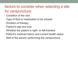 factors to consider when selecting a site
for venipuncture:
• Condition of the vein
• Type of fluid or medication to be infused
• Duration of therapy
• Patient’s age and size
• Whether the patient is right- or left-handed
• Patient’s medical history and current health status
• Skill of the person performing the venipuncture
 