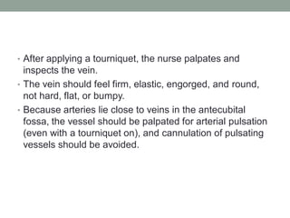 • After applying a tourniquet, the nurse palpates and
inspects the vein.
• The vein should feel firm, elastic, engorged, and round,
not hard, flat, or bumpy.
• Because arteries lie close to veins in the antecubital
fossa, the vessel should be palpated for arterial pulsation
(even with a tourniquet on), and cannulation of pulsating
vessels should be avoided.
 