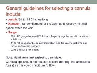 General guidelines for selecting a cannula
include:
• Length: 3⁄4 to 1.25 inches long
• Diameter: narrow diameter of the cannula to occupy minimal
space within the vein
• Gauge:
• 20 to 22 gauge for most IV fluids; a larger gauge for caustic or viscous
solutions
• 14 to 18 gauge for blood administration and for trauma patients and
those undergoing surgery
• 22 to 24gauge for elderly
Note: Hand veins are easiest to cannulate.
Cannula tips should not rest in a flexion area (eg, the antecubital
fossa) as this could inhibit the IV flow.
 