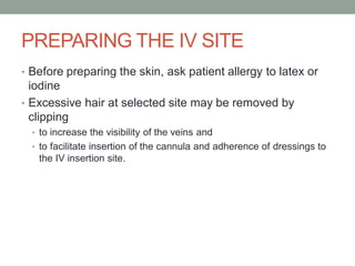 PREPARING THE IV SITE
• Before preparing the skin, ask patient allergy to latex or
iodine
• Excessive hair at selected site may be removed by
clipping
• to increase the visibility of the veins and
• to facilitate insertion of the cannula and adherence of dressings to
the IV insertion site.
 