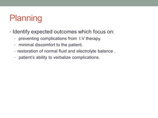 Planning
• Identify expected outcomes which focus on:
• preventing complications from I.V therapy.
• minimal discomfort to the patient.
• restoration of normal fluid and electrolyte balance .
• patient’s ability to verbalize complications.
 