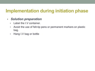 Implementation during initiation phase
• Solution preparation
• Label the I.V container.
• Avoid the use of felt-tip pens or permanent markers on plastic
bag.
• Hang I.V bag or bottle
 