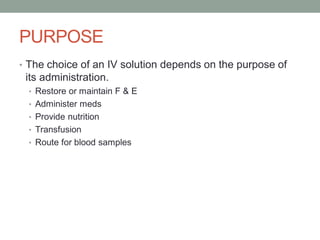 PURPOSE
• The choice of an IV solution depends on the purpose of
its administration.
• Restore or maintain F & E
• Administer meds
• Provide nutrition
• Transfusion
• Route for blood samples
 