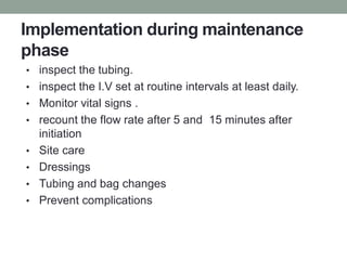 Implementation during maintenance
phase
• inspect the tubing.
• inspect the I.V set at routine intervals at least daily.
• Monitor vital signs .
• recount the flow rate after 5 and 15 minutes after
initiation
• Site care
• Dressings
• Tubing and bag changes
• Prevent complications
 