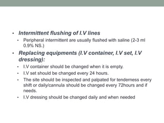 • Intermittent flushing of I.V lines
• Peripheral intermittent are usually flushed with saline (2-3 ml
0.9% NS.)
• Replacing equipments (I.V container, I.V set, I.V
dressing):
• I.V container should be changed when it is empty.
• I.V set should be changed every 24 hours.
• The site should be inspected and palpated for tenderness every
shift or daily/cannula should be changed every 72hours and if
needs.
• I.V dressing should be changed daily and when needed
 