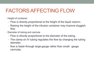 FACTORS AFFECTING FLOW
• Height of container
• Flow is directly proportional to the height of the liquid column.
• Raising the height of the infusion container may improve sluggish
flow.
• Diameter of tubing and cannula
• Flow is directly proportional to the diameter of the tubing.
• The clamp on IV tubing regulates the flow by changing the tubing
diameter.
• flow is faster through large-gauge rather than small- gauge
cannulas.
 