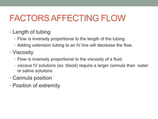 FACTORS AFFECTING FLOW
• Length of tubing
• Flow is inversely proportional to the length of the tubing.
• Adding extension tubing to an IV line will decrease the flow.
• Viscosity
• Flow is inversely proportional to the viscosity of a fluid.
• viscous IV solutions (ex: blood) require a larger cannula than water
or saline solutions
• Cannula position
• Position of extremity
 