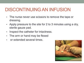 DISCONTINUING AN INFUSION
• The nurse never use scissors to remove the tape or
dressing.
• Apply pressure to the site for 2 to 3 minutes using a dry,
sterile gauze pad.
• Inspect the catheter for intactness.
• The arm or hand may be flexed
• or extended several times.
 