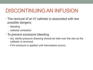 DISCONTINUING AN INFUSION
• The removal of an IV catheter is associated with two
possible dangers:
• bleeding
• catheter embolism
• To prevent excessive bleeding
• dry, sterile pressure dressing should be held over the site as the
catheter is removed.
• Firm pressure is applied until hemostasis occurs.
 