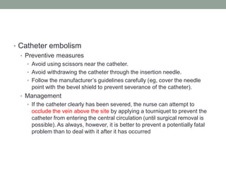 • Catheter embolism
• Preventive measures
• Avoid using scissors near the catheter.
• Avoid withdrawing the catheter through the insertion needle.
• Follow the manufacturer’s guidelines carefully (eg, cover the needle
point with the bevel shield to prevent severance of the catheter).
• Management
• If the catheter clearly has been severed, the nurse can attempt to
occlude the vein above the site by applying a tourniquet to prevent the
catheter from entering the central circulation (until surgical removal is
possible). As always, however, it is better to prevent a potentially fatal
problem than to deal with it after it has occurred
 