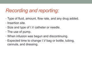 Recording and reporting:
• Type of fluid, amount, flow rate, and any drug added.
• Insertion site.
• Size and type of I.V catheter or needle.
• The use of pump.
• When infusion was begun and discontinuing.
• Expected time to change I.V bag or bottle, tubing,
cannula, and dressing.
 
