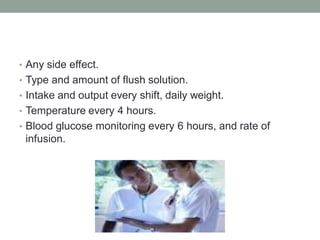 • Any side effect.
• Type and amount of flush solution.
• Intake and output every shift, daily weight.
• Temperature every 4 hours.
• Blood glucose monitoring every 6 hours, and rate of
infusion.
 