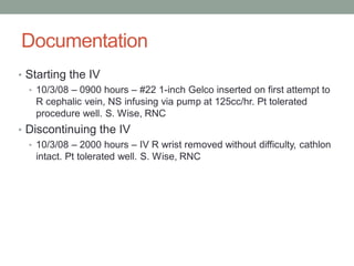 Documentation
• Starting the IV
• 10/3/08 – 0900 hours – #22 1-inch Gelco inserted on first attempt to
R cephalic vein, NS infusing via pump at 125cc/hr. Pt tolerated
procedure well. S. Wise, RNC
• Discontinuing the IV
• 10/3/08 – 2000 hours – IV R wrist removed without difficulty, cathlon
intact. Pt tolerated well. S. Wise, RNC
 