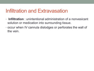 Infiltration and Extravasation
• Infiltration : unintentional administration of a nonvesicant
solution or medication into surrounding tissue.
• occur when IV cannula dislodges or perforates the wall of
the vein.
 