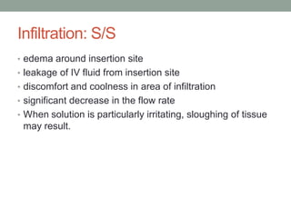 Infiltration: S/S
• edema around insertion site
• leakage of IV fluid from insertion site
• discomfort and coolness in area of infiltration
• significant decrease in the flow rate
• When solution is particularly irritating, sloughing of tissue
may result.
 